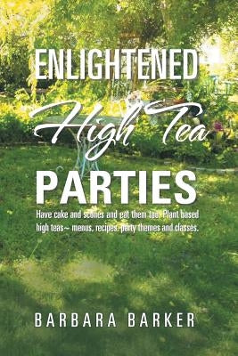 Enlightened High Tea Parties: Have Cake and Scones and Eat Them Too. Plant Based High Teas Menus, Recipes, Party Themes and Classes. by Barker, Barbara