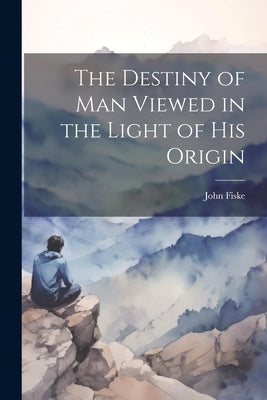 The Destiny of Man Viewed in the Light of his Origin by Fiske, John