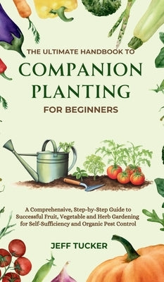 The Ultimate Handbook to Companion Planting for Beginners: A Comprehensive, Step-by-Step Guide to Successful Fruit, Vegetable and Herb Gardening for S by Tucker, Jeff