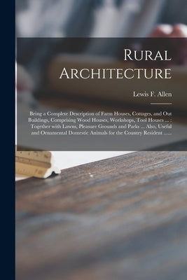 Rural Architecture: Being a Complete Description of Farm Houses, Cottages, and out Buildings, Comprising Wood Houses, Workshops, Tool Hous by Allen, Lewis F. (Lewis Falley) 1800-