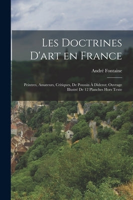 Les Doctrines D'art en France; Peintres, Amateurs, Critiques, de Poussin à Diderot; Ouvrage Illustré de 12 Planches Hors Texte by Fontaine, André