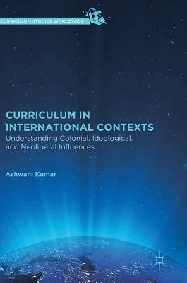 Curriculum in International Contexts: Understanding Colonial, Ideological, and Neoliberal Influences by Kumar, Ashwani