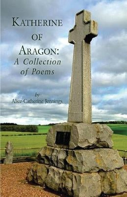 Katherine of Aragon: A Collection of Poems by Jennings, Alice-Catherine