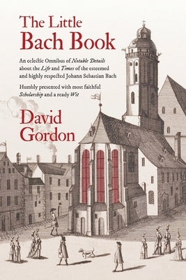 The Little Bach Book: An eclectic Omnibus of Notable Details about the Life and Times of the esteemed and highly respected Johann Sebastian by Gordon, David