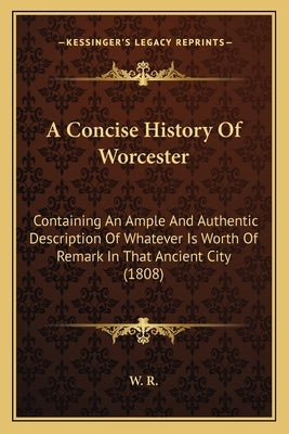 A Concise History Of Worcester: Containing An Ample And Authentic Description Of Whatever Is Worth Of Remark In That Ancient City (1808) by W. R.