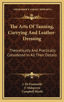 The Arts of Tanning, Currying and Leather-Dressing: Theoretically and Practically Considered in All Their Details by De Fontenelle, J.