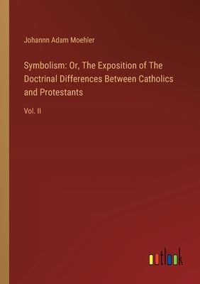 Symbolism: Or, The Exposition of The Doctrinal Differences Between Catholics and Protestants: Vol. II by Moehler, Johannn Adam