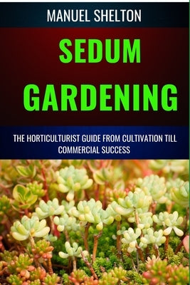 Sedum Gardening Horticulturists Guide from Cultivation Till Commmercial Success: The Handbook From Cultivation To Essential Techniques, Tips, And Stra by Shelton, Manuel