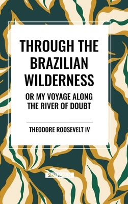 Through the Brazilian Wilderness: Or My Voyage Along the River of Doubt by Roosevelt, Theodore, IV