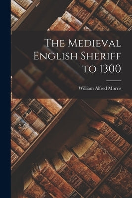 The Medieval English Sheriff to 1300 by Morris, William Alfred 1875-