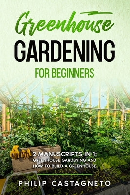 Greenhouse Gardening for Beginners: 2 Manuscripts in 1- Greenhouse Gardening and How to Build a Greenhouse by Castagneto, Philip