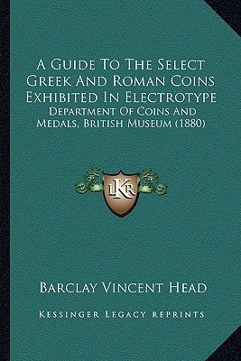 A Guide To The Select Greek And Roman Coins Exhibited In Electrotype: Department Of Coins And Medals, British Museum (1880) by Head, Barclay Vincent