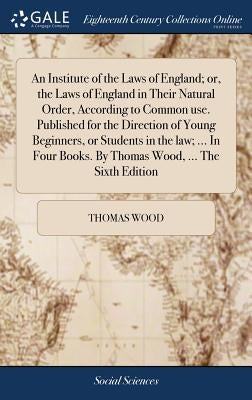 An Institute of the Laws of England; or, the Laws of England in Their Natural Order, According to Common use. Published for the Direction of Young Beg by Wood, Thomas