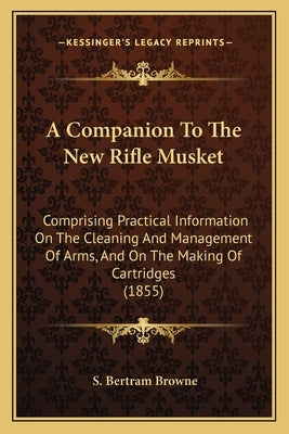 A Companion To The New Rifle Musket: Comprising Practical Information On The Cleaning And Management Of Arms, And On The Making Of Cartridges (1855) by Browne, S. Bertram