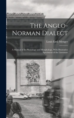 The Anglo-Norman Dialect: A Manual of Its Phonology and Morphology, With Illustrative Specimens of the Literature by Menger, Louis Emil