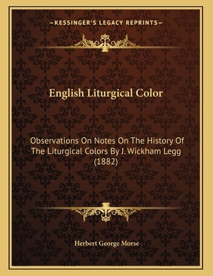 English Liturgical Color: Observations On Notes On The History Of The Liturgical Colors By J. Wickham Legg (1882) by Morse, Herbert George