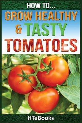 How To Grow Healthy & Tasty Tomatoes: Quick Start Guide by Htebooks