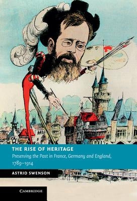 The Rise of Heritage: Preserving the Past in France, Germany and England, 1789-1914 by Swenson, Astrid