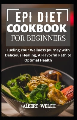 Epi Diet Cookbook for Beginners: Fueling Your Wellness Journey with Delicious Healing, A Flavorful Path to Optimal Health by Welch, Albert