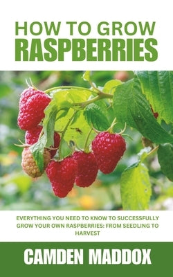 How To Grow Raspberries: Everything You Need to Know to Successfully Grow Your Own Raspberries: From Seedling to Harvest by Maddox, Camden