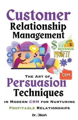 Customer Relationship Management: The Art of Persuasion Techniques in Modern CRM for Nurturing Profitable Relationships by Jilesh