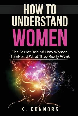 How to Understand Women: The Secret Behind How They Think and What They Really Want by Connors, K.