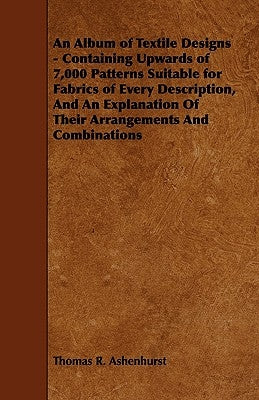 An Album of Textile Designs - Containing Upwards of 7,000 Patterns Suitable for Fabrics of Every Description, and an Explanation of Their Arrangements by Ashenhurst, Thomas R.