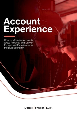 Account Experience: How to Monetize Accounts, Grow Revenue and Deliver Exceptional Experiences in the B2B Economy by Dorrell, Adam