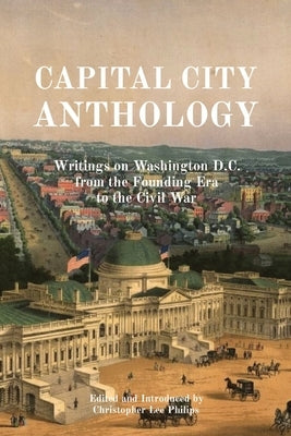 Capital City Anthology: Writings on Washington D.C. from the Founding Era to the Civil War by Philips, Christopher Lee