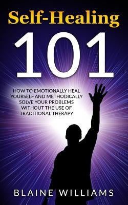 Self Healing 101: How To Emotionally Heal Yourself And Methodically Solve Your Problems Without The Use Of Traditional Therapy by Williams, Blaine