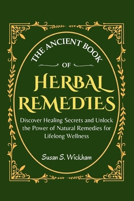 The Ancient Book of Herbal Remedies: Discover Healing Secrets and Unlock the Power of Natural Remedies for Lifelong Wellness by Wickham, Susan S.