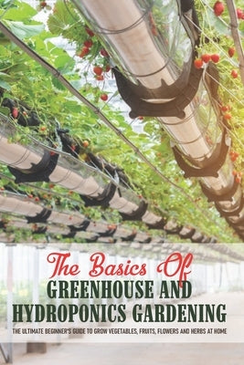 The Basics Of Greenhouse And Hydroponics Gardening: The Ultimate Beginner's Guide to Grow Vegetables, Fruits, Flowers and Herbs at Home: Greenhouse Es by Rykard, Ranae