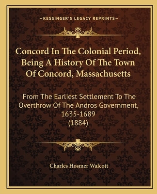 Concord In The Colonial Period, Being A History Of The Town Of Concord, Massachusetts: From The Earliest Settlement To The Overthrow Of The Andros Gov by Walcott, Charles Hosmer