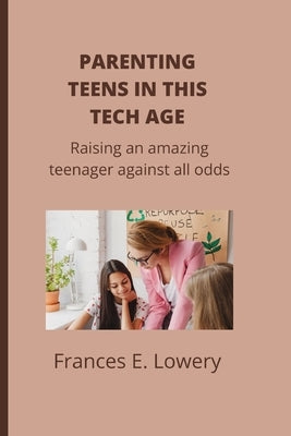 Parenting teens in this tech age: Raising an amazing teenager against all odds by E. Lowery, Frances