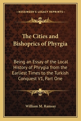 The Cities and Bishoprics of Phyrgia: Being an Essay of the Local History of Phrygia from the Earliest Times to the Turkish Conquest V1, Part One by Ramsay, William M.