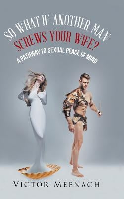 So What If Another Man Screws Your Wife?: A Pathway to Sexual Peace of Mind by Meenach, Victor