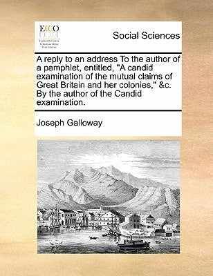 A Reply to an Address to the Author of a Pamphlet, Entitled, a Candid Examination of the Mutual Claims of Great Britain and Her Colonies, &c. by the A by Galloway, Joseph