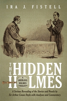 The Hidden Holmes: A Serious Rereading of the Stories and Novels by Sir Arthur Conan Doyle, with Analyses and Commentary by Fistell, Ira J.