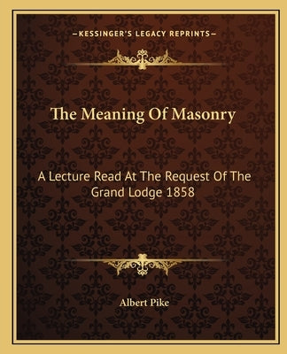 The Meaning of Masonry: A Lecture Read at the Request of the Grand Lodge 1858 by Pike, Albert