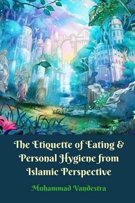 The Etiquette of Eating and Personal Hygiene from Islamic Perspective by Vandestra, Muhammad