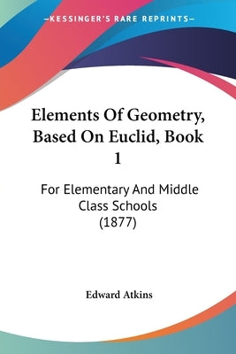 Elements Of Geometry, Based On Euclid, Book 1: For Elementary And Middle Class Schools (1877) by Atkins, Edward