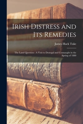 Irish Distress and Its Remedies: The Land Question: A Visit to Donegal and Connaught in the Spring of 1880 by Tuke, James Hack