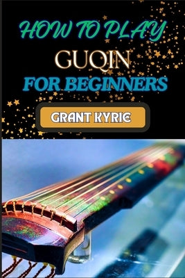 How to Play Guqin for Beginners: Essential Techniques And Pro Tips For Mastering The Ancient Chinese Zither by Kyrie, Grant