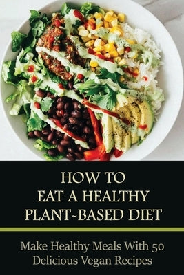 How To Eat A Healthy Plant-Based Diet: Make Healthy Meals With 50 Delicious Vegan Recipes: Plant-Based Cooking by Sieler, Federico