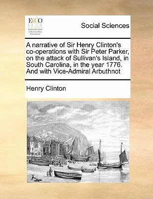 A Narrative of Sir Henry Clinton's Co-Operations with Sir Peter Parker, on the Attack of Sullivan's Island, in South Carolina, in the Year 1776. and w by Clinton, Henry