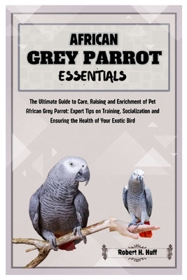 African Grey Parrot Essentials: The Ultimate Guide to Care, Raising, and Enrichment of Pet African Grey Parrot: Expert Tips on Training Socializing, a by H. Huff, Robert