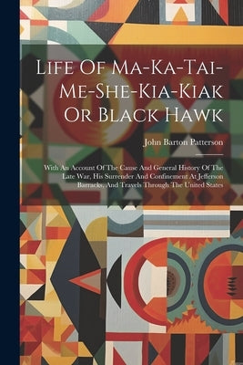 Life Of Ma-ka-tai-me-she-kia-kiak Or Black Hawk: With An Account Of The Cause And General History Of The Late War, His Surrender And Confinement At Je by Patterson, John Barton