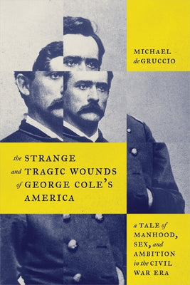 The Strange and Tragic Wounds of George Cole's America: A Tale of Manhood, Sex, and Ambition in the Civil War Era by Degruccio, Michael