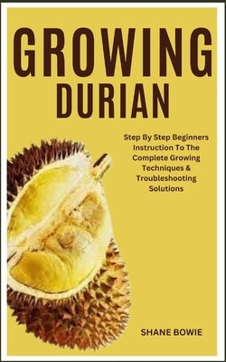 Growing Durian: Step By Step Beginners Instruction To The Complete Growing Techniques & Troubleshooting Solutions by Bowie, Shane