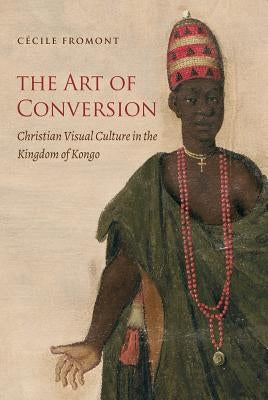 The Art of Conversion: Christian Visual Culture in the Kingdom of Kongo by Fromont, Cécile